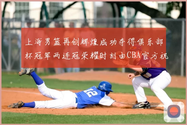 上海男篮再创辉煌成功夺得俱乐部杯冠军两连冠荣耀时刻由CBA官方祝贺