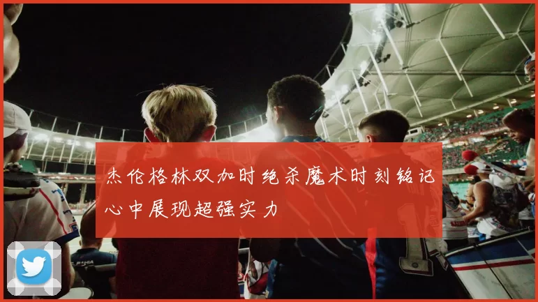 杰伦格林双加时绝杀魔术时刻铭记心中展现超强实力