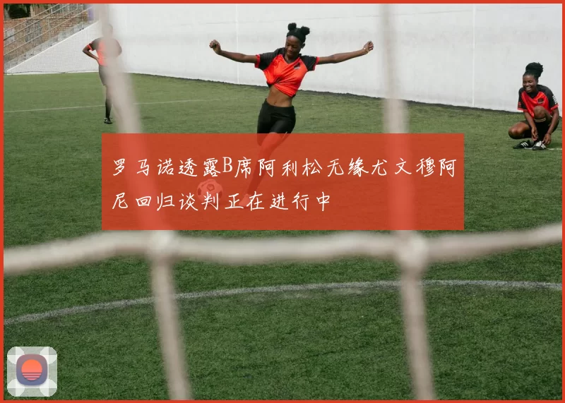 罗马诺透露B席阿利松无缘尤文穆阿尼回归谈判正在进行中