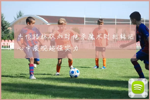 杰伦格林双加时绝杀魔术时刻铭记心中展现超强实力