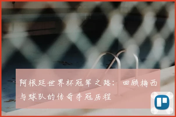 阿根廷世界杯冠军之路:回顾梅西与球队的传奇夺冠历程
