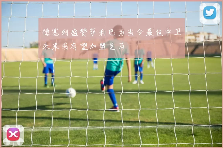 德塞利盛赞萨利巴为当今最佳中卫未来或有望加盟皇马