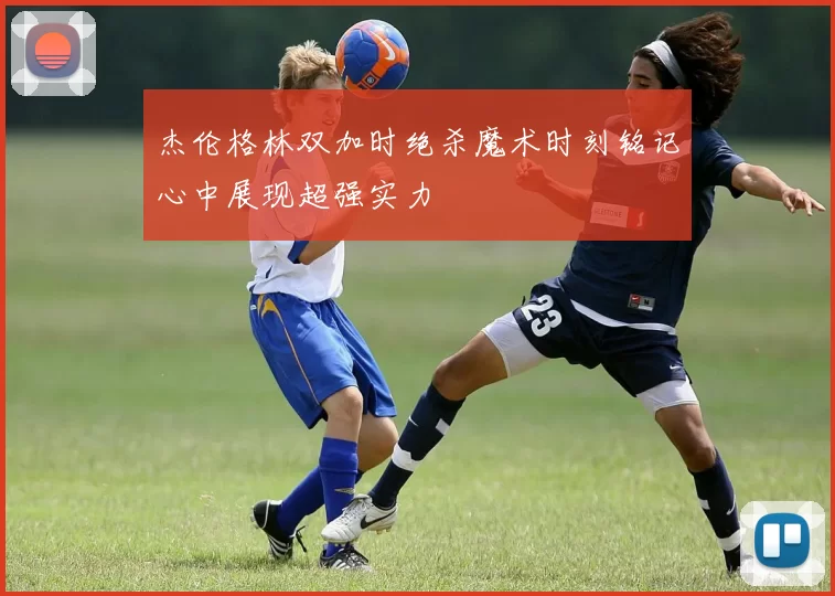 杰伦格林双加时绝杀魔术时刻铭记心中展现超强实力