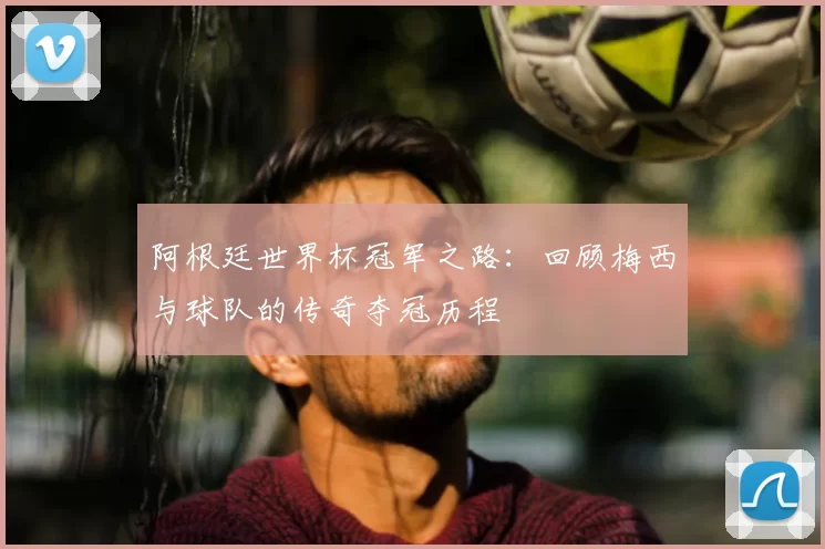 阿根廷世界杯冠军之路:回顾梅西与球队的传奇夺冠历程
