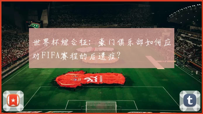 世界杯综合征:豪门俱乐部如何应对FIFA赛程的后遗症?