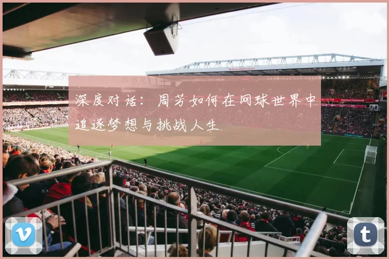 深度对话:周芳如何在网球世界中追逐梦想与挑战人生