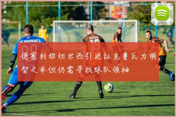 德塞利称切尔西引进拉克鲁瓦为明智之举但仍需寻找球队领袖