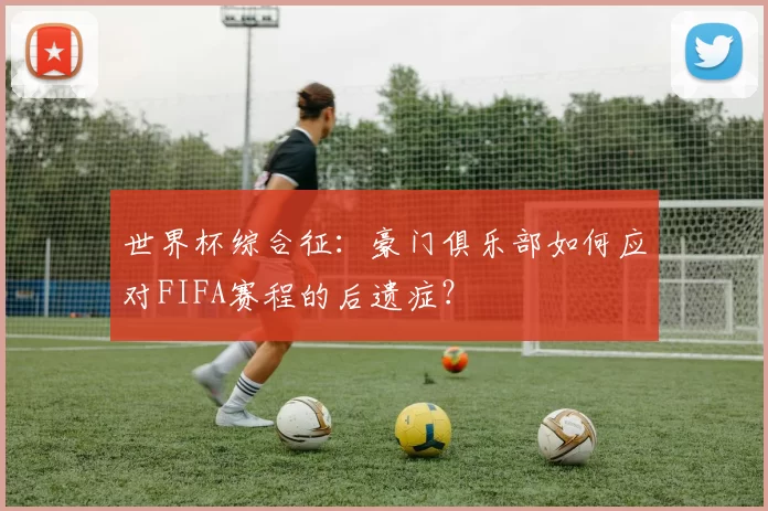 世界杯综合征：豪门俱乐部如何应对FIFA赛程的后遗症？
