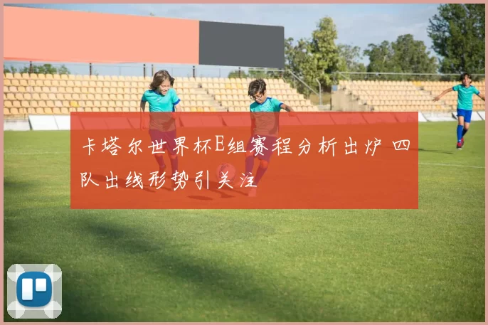 卡塔尔世界杯E组赛程分析出炉 四队出线形势引关注