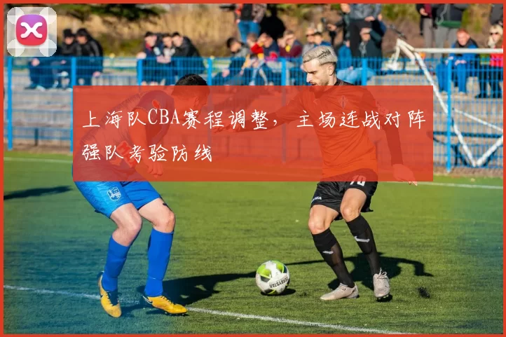 上海队CBA赛程调整,主场连战对阵强队考验防线