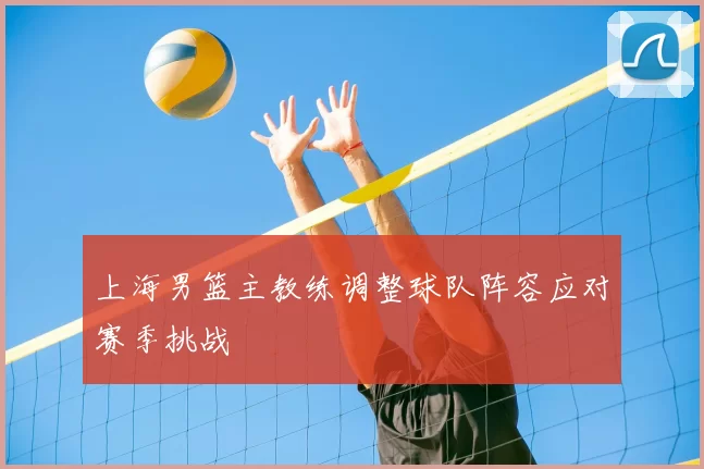 上海男篮主教练调整球队阵容应对赛季挑战