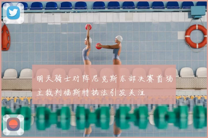 明天骑士对阵尼克斯东部决赛首场主裁判福斯特执法引发关注