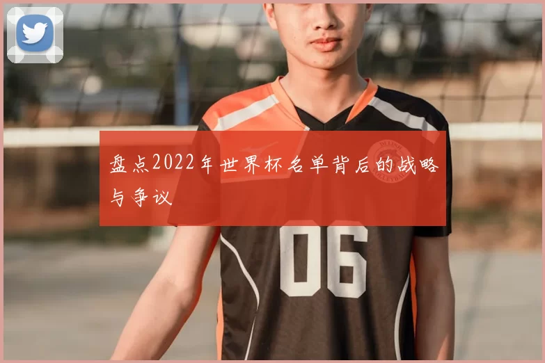 盘点2022年世界杯名单背后的战略与争议