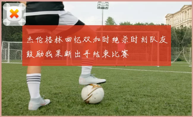 杰伦格林回忆双加时绝杀时刻队友鼓励我果断出手结束比赛