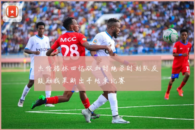 杰伦格林回忆双加时绝杀时刻队友鼓励我果断出手结束比赛