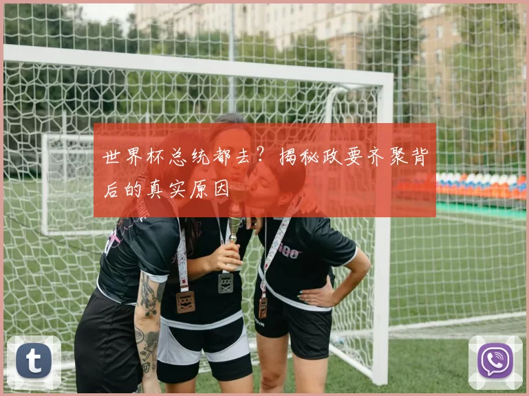 世界杯总统都去?揭秘政要齐聚背后的真实原因