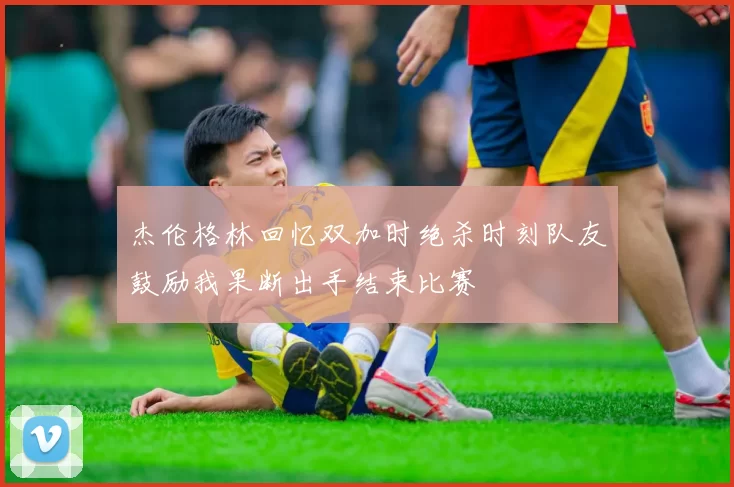 杰伦格林回忆双加时绝杀时刻队友鼓励我果断出手结束比赛