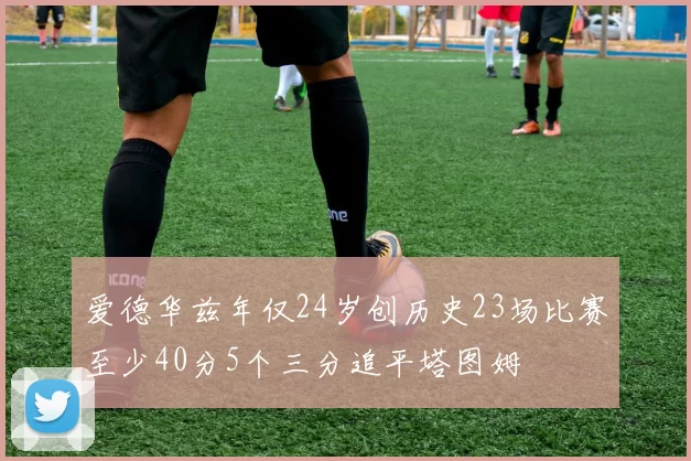 爱德华兹年仅24岁创历史23场比赛至少40分5个三分追平塔图姆
