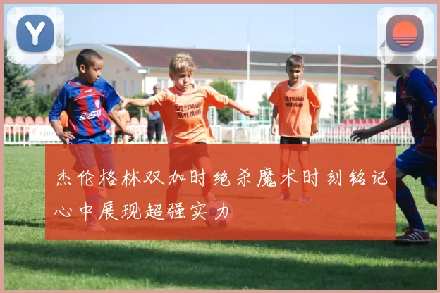 杰伦格林双加时绝杀魔术时刻铭记心中展现超强实力