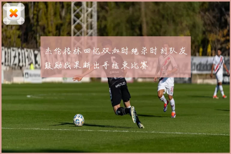杰伦格林回忆双加时绝杀时刻队友鼓励我果断出手结束比赛