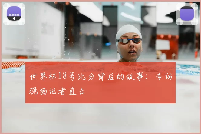 世界杯18号比分背后的故事:专访现场记者直击