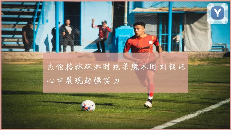 杰伦格林双加时绝杀魔术时刻铭记心中展现超强实力