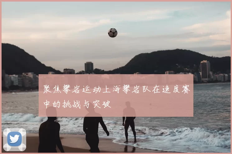 聚焦攀岩运动上海攀岩队在速度赛中的挑战与突破