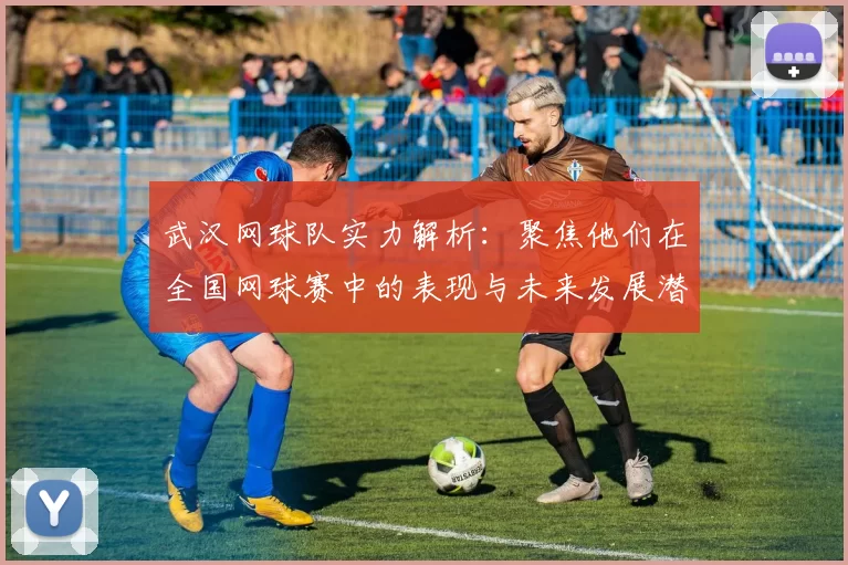 武汉网球队实力解析:聚焦他们在全国网球赛中的表现与未来发展潜力