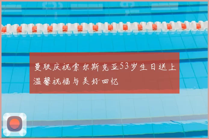 曼联庆祝索尔斯克亚53岁生日送上温馨祝福与美好回忆