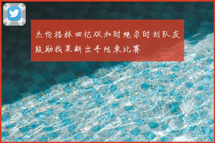 杰伦格林回忆双加时绝杀时刻队友鼓励我果断出手结束比赛