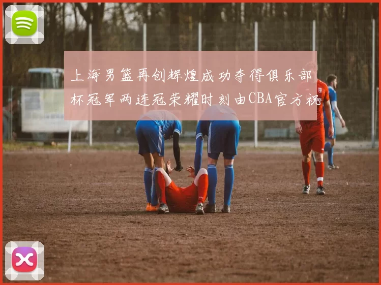 上海男篮再创辉煌成功夺得俱乐部杯冠军两连冠荣耀时刻由CBA官方祝贺