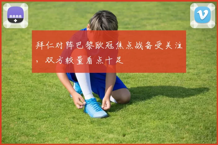拜仁对阵巴黎欧冠焦点战备受关注，双方较量看点十足