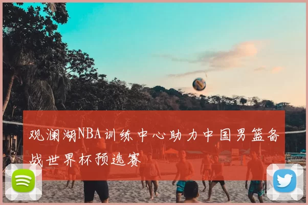 观澜湖NBA训练中心助力中国男篮备战世界杯预选赛