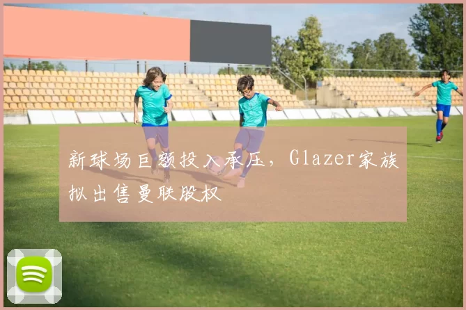 新球场巨额投入承压,Glazer家族拟出售曼联股权