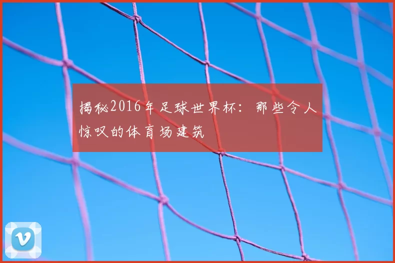 揭秘2016年足球世界杯：那些令人惊叹的体育场建筑
