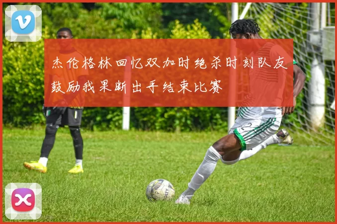 杰伦格林回忆双加时绝杀时刻队友鼓励我果断出手结束比赛