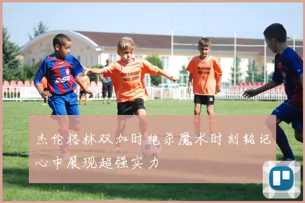 杰伦格林双加时绝杀魔术时刻铭记心中展现超强实力