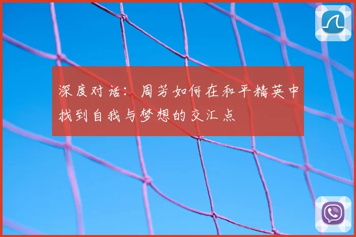 深度对话:周芳如何在和平精英中找到自我与梦想的交汇点
