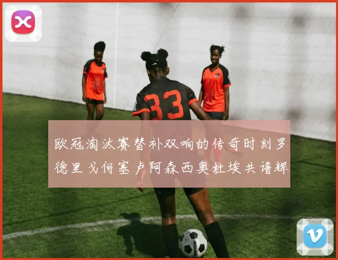 欧冠淘汰赛替补双响的传奇时刻罗德里戈何塞卢阿森西奥杜埃共谱辉煌