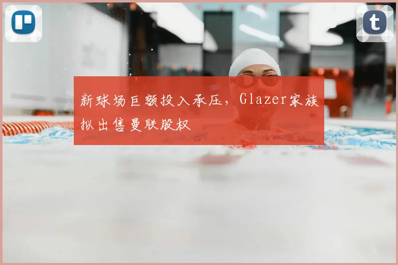 新球场巨额投入承压,Glazer家族拟出售曼联股权