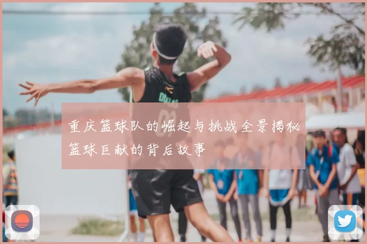 重庆篮球队的崛起与挑战全景揭秘篮球巨献的背后故事