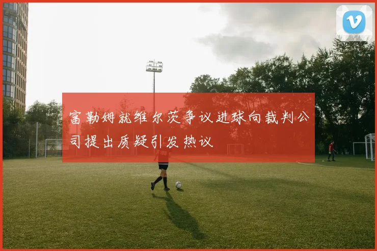 富勒姆就维尔茨争议进球向裁判公司提出质疑引发热议