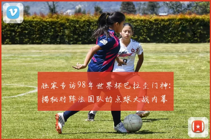 独家专访98年世界杯巴拉圭门神：揭秘对阵法国队的点球大战内幕