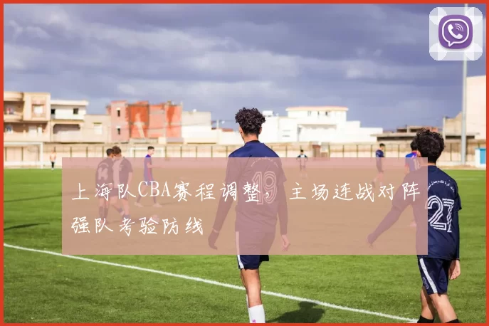 上海队CBA赛程调整，主场连战对阵强队考验防线