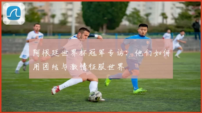 阿根廷世界杯冠军专访：他们如何用团结与激情征服世界