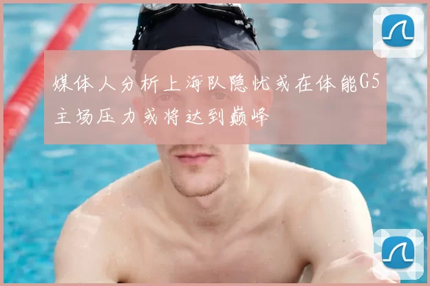 媒体人分析上海队隐忧或在体能G5主场压力或将达到巅峰