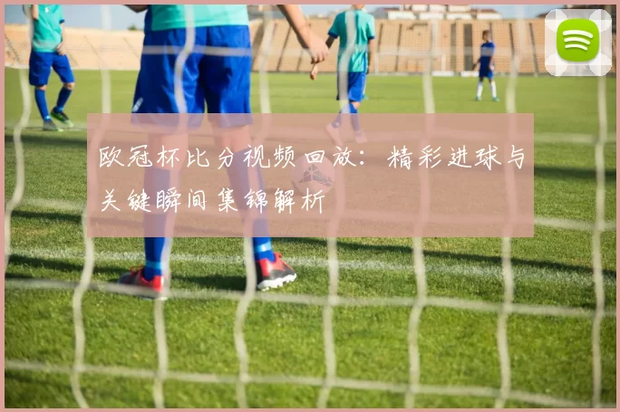 欧冠杯比分视频回放:精彩进球与关键瞬间集锦解析