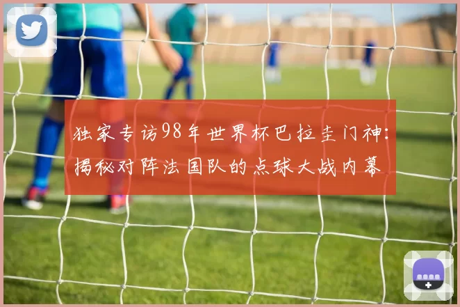 独家专访98年世界杯巴拉圭门神:揭秘对阵法国队的点球大战内幕