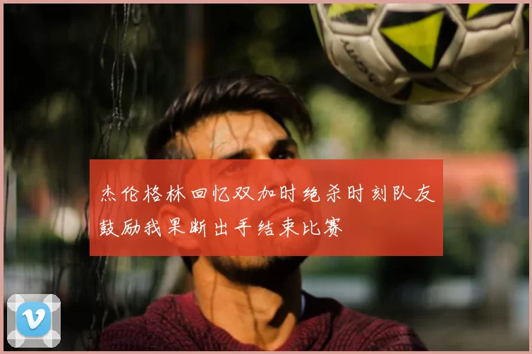 杰伦格林回忆双加时绝杀时刻队友鼓励我果断出手结束比赛