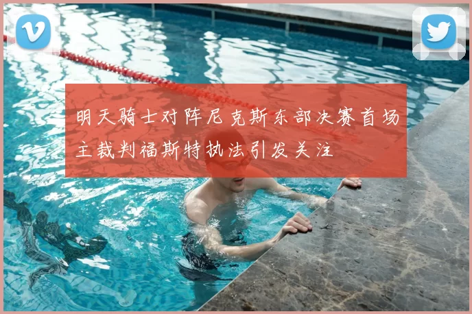 明天骑士对阵尼克斯东部决赛首场主裁判福斯特执法引发关注